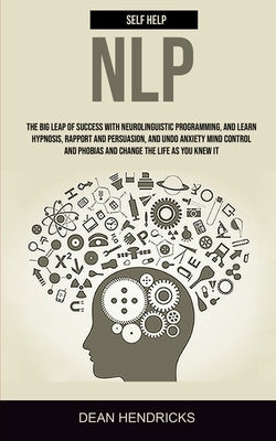Self Help NLP: Take the Big Leap of Success With Neurolinguistic Programming, and Learn Hypnosis, Rapport and Persuasion, and Undo An by Hendricks, Dean