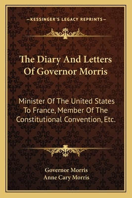 The Diary and Letters of Governor Morris: Minister of the United States to France, Member of the Constitutional Convention, Etc. by Morris, Governor