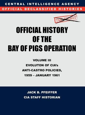 CIA Official History of the Bay of Pigs Invasion, Volume III: Participation Evolution of CIA's Anti-Castro Policies, 1951- January 1961 by Cia History Office