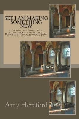 See I Am Making Something New: New Institutes, Diocesan Hermits and Consecrated Virgins and New Forms of Consecrated Life by Hereford Csj, Amy