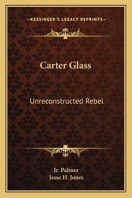 Carter Glass: Unreconstructed Rebel: A Biography by Palmer, Jr. James E.