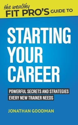 The Wealthy Fit Pro's Guide to Starting Your Career: Powerful Secrets and Strategies Every New Trainer Needs by Goodman, Jonathan