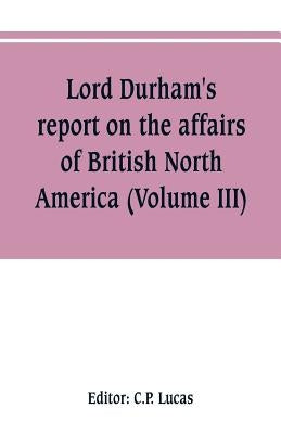 Lord Durham's report on the affairs of British North America (Volume III) by Lucas, C. P.