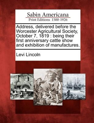 Address, Delivered Before the Worcester Agricultural Society, October 7, 1819: Being Their First Anniversary Cattle Show and Exhibition of Manufacture by Lincoln, Levi