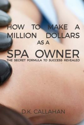 How to Make a Million Dollars as a Spa Owner: The Secret Formula to Success Revealed! by Callahan, D. K.
