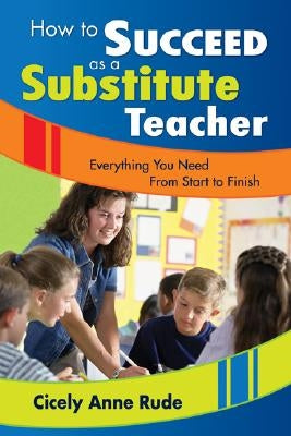 How to Succeed as a Substitute Teacher: Everything You Need from Start to Finish by Rude, Cicely A.