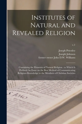 Institutes of Natural and Revealed Religion: Containing the Elements of Natural Religion: to Which is Prefixed An Essay on the Best Method of Communic by Priestley, Joseph 1733-1804
