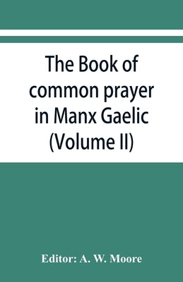The book of common prayer in Manx Gaelic. Being translations made by Bishop Phillips in 1610, and by the Manx clergy in 1765 (Volume II) by W. Moore, A.