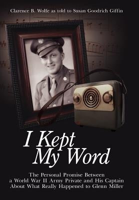 I Kept My Word: The Personal Promise Between a World War II Army Private and His Captain About What Really Happened to Glenn Miller by Wolfe, Clarence B.