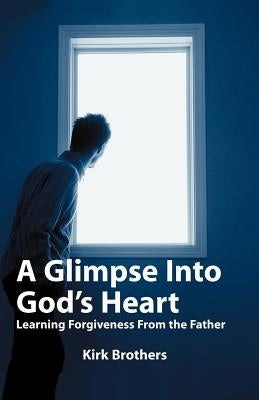 A Glimpse Into God's Heart: Learning Forgiveness From the Father by Brothers, Kirk