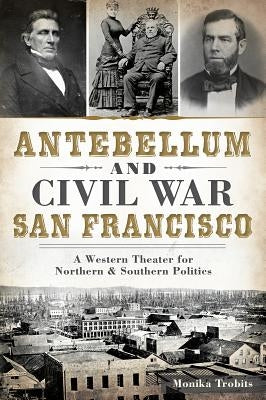 Antebellum and Civil War San Francisco: A Western Theater for Northern & Southern Politics by Trobits, Monika
