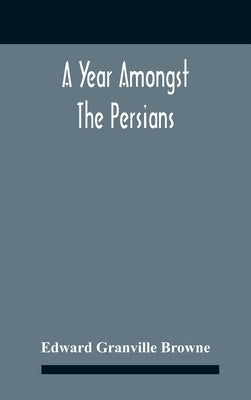 A Year Amongst The Persians; Impressions As To The Life, Character, And Thought Of The People Of Persia, Received During Twelve Month'S Residence In T by Granville Browne, Edward