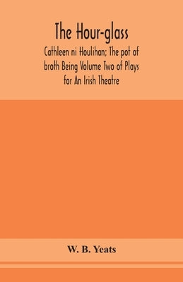 The hour-glass; Cathleen ni Houlihan; The pot of broth Being Volume Two of Plays for An Irish Theatre by B. Yeats, W.