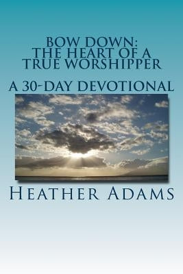Bow Down - The Heart Of A True Worshipper: A 30-Day Devotional by Adams, Heather