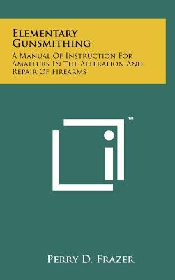 Elementary Gunsmithing: A Manual Of Instruction For Amateurs In The Alteration And Repair Of Firearms by Frazer, Perry D.