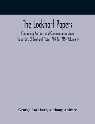 The Lockhart Papers: Containing Memoirs And Commentaries Upon The Affairs Of Scotland From 1702 To 1715 (Volume I) by Lockhart, George