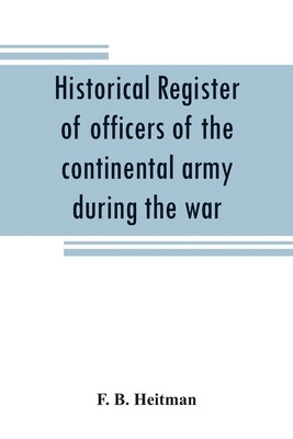 Historical register of officers of the continental army during the war of the revolution, April, 1775, to December, 1783 by B. Heitman, F.