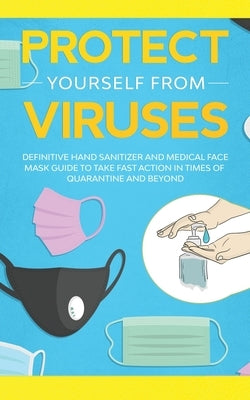 Protect Yourself from Viruses: Definitive Hand Sanitizer and Medical Face Mask Guide to Take Fast Action in Times of Quarantine and Beyond by Webster, Nina