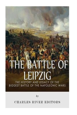 The Battle of Leipzig: The History and Legacy of the Biggest Battle of the Napoleonic Wars by Charles River Editors