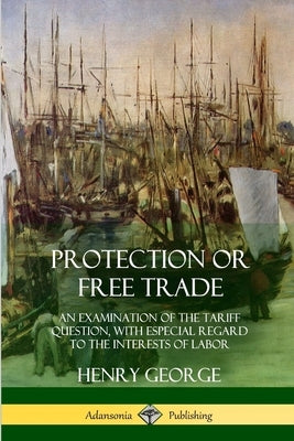 Protection or Free Trade: An Examination of the Tariff Question, with Especial Regard to the Interests of Labor by George, Henry