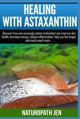 Healing With Astaxanthin: Discover how one amazingly potent antioxidant can improve skin health, increase energy, reduce inflammation, help you by Jen, Naturopath