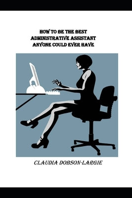 How to be the Best Administrative Assistant Anyone Could Ever Have by Dobson-Largie, Claudia