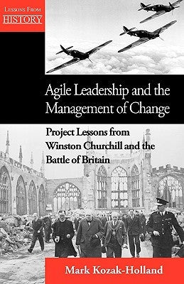 Agile Leadership and the Management of Change: Project Lessons from Winston Churchill and the Battle of Britain by Kozak-Holland, Mark