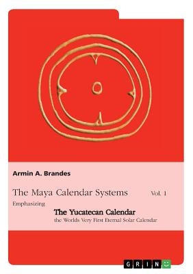 The Maya Calendar Systems Vol. 1: Emphasizing the Yucatecan Calendar, the Worlds Very First Eternal Solar Calendar by Brandes, Armin a.