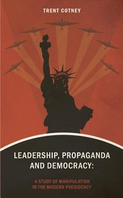 Leadership, Propaganda & Democracy: A Study of Manipulation in the Modern Presidency by Cotney, Trent