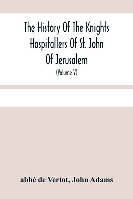 The History Of The Knights Hospitallers Of St. John Of Jerusalem: Styled Afterwards, The Knights Of Rhodes, And At Present, The Knights Of Malta (Volu by de Vertot, Abbé