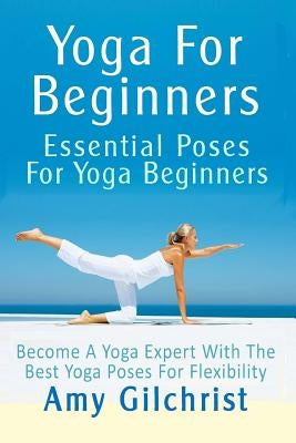 Yoga For Beginners: Essential Poses For Yoga Beginners - Become A Yoga Expert With The Best Yoga Poses For Flexibility by Gilchrist, Amy