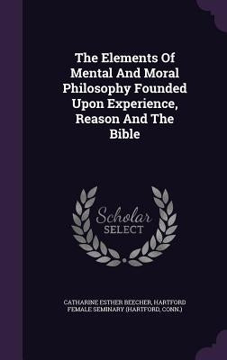 The Elements Of Mental And Moral Philosophy Founded Upon Experience, Reason And The Bible by Beecher, Catharine Esther
