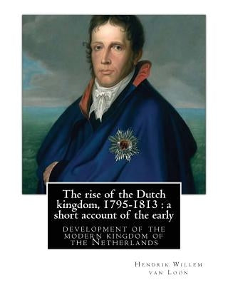 The rise of the Dutch kingdom, 1795-1813: a short account of the early: development of the modern kingdom of the Netherlands, By Hendrik Willem van Lo by Van Loon, Hendrik Willem