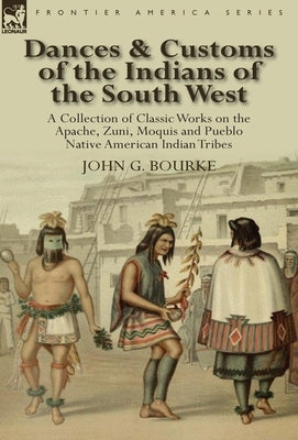 Dances & Customs of the Indians of the South West: a Collection on Classic Works of the Apache, Zuni, Moquis and Pueblo Native American Indian Tribes by Bourke, John G.