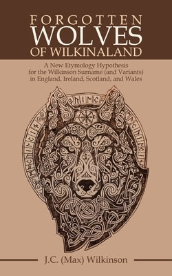 Forgotten Wolves of Wilkinaland: A New Etymology Hypothesis for the Wilkinson Surname (And Variants) in England, Ireland, Scotland, and Wales by Wilkinson, J. C.