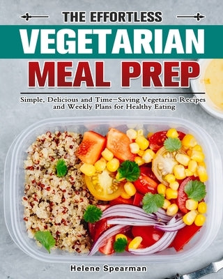 The Effortless Vegetarian Meal Prep: Simple, Delicious and Time-Saving Vegetarian Recipes and Weekly Plans for Healthy Eating by Spearman, Helene