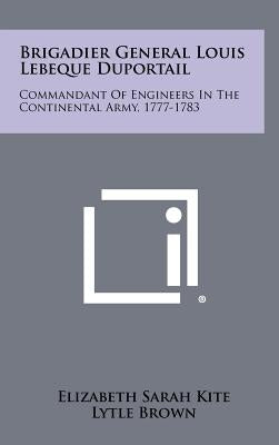 Brigadier General Louis Lebeque Duportail: Commandant of Engineers in the Continental Army, 1777-1783 by Kite, Elizabeth Sarah