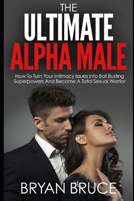 The Ultimate Alpha Male: How To Turn Your Intimacy Issues Into Ball Busting Superpowers And Become A Total Sexual Warrior by Bruce, Bryan