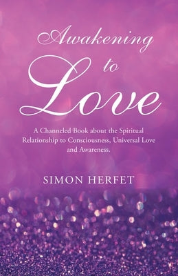 Awakening to Love: A Channeled Book about the Spiritual Relationship to Consciousness, Universal Love and Awareness. by Herfet, Simon