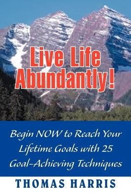 Live Life Abundantly!: Begin Now to Reach Your Lifetime Goals with 25 Goal-Achieving Techniques by Harris, Thomas A.
