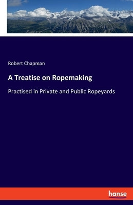 A Treatise on Ropemaking: Practised in Private and Public Ropeyards by Chapman, Robert