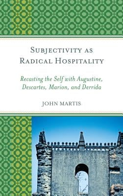 Subjectivity as Radical Hospitality: Recasting the Self with Augustine, Descartes, Marion, and Derrida by Martis, John