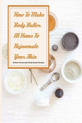 How To Make Body Butter At Home To Rejuvenate Your Skin- 30 Best Homemade Body Butter Recipes: Simple Organic Homemade Body Butter Recipes by Buel, Constance