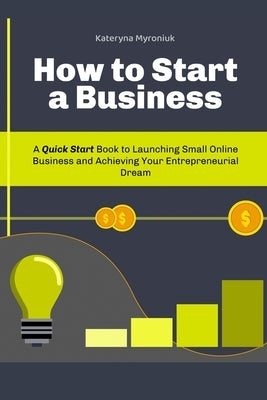 How to Start a Business: A Quick Start Book to Launching Small Online Business and Achieving Your Entrepreneurial Dream by Myroniuk, Kateryna