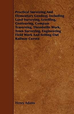 Practical Surveying and Elementary Geodesy, Including Land Surveying, Levelling, Contouring, Compass Traversing, Theodolite Work, Town Surveying, Engi by Adams, Henry
