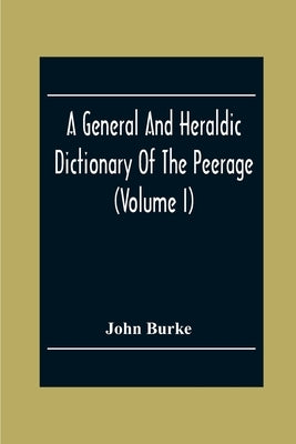 A General And Heraldic Dictionary Of The Peerage And Baronetage Of The British Empire (Volume I) by Burke, John