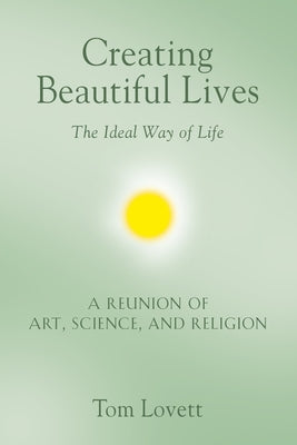Creating Beautiful Lives: The Ideal Way of Life - A Reunion of Art, Science, and Religion by Lovett, Tom