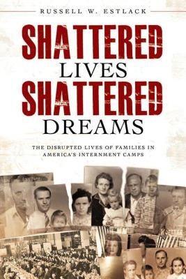 Shattered Lives, Shattered Dreams: The Disrupted Lives of Families in America's Internment Camps by Estlack, Russell W.