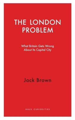 The London Problem: What Britain Gets Wrong about Its Capital City by Brown, Jack