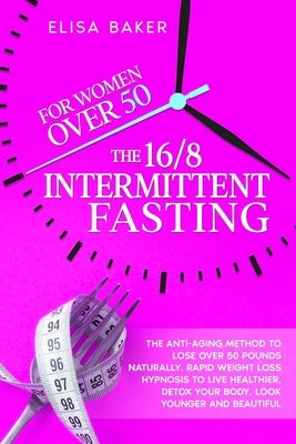 The 16/8 INTERMITTENT FASTING FOR WOMEN OVER 50: The Anti-Aging Method to Lose Over 50 Pounds Naturally. Rapid Weight Loss Hypnosis to Live Healthier, by Baker, Elisa